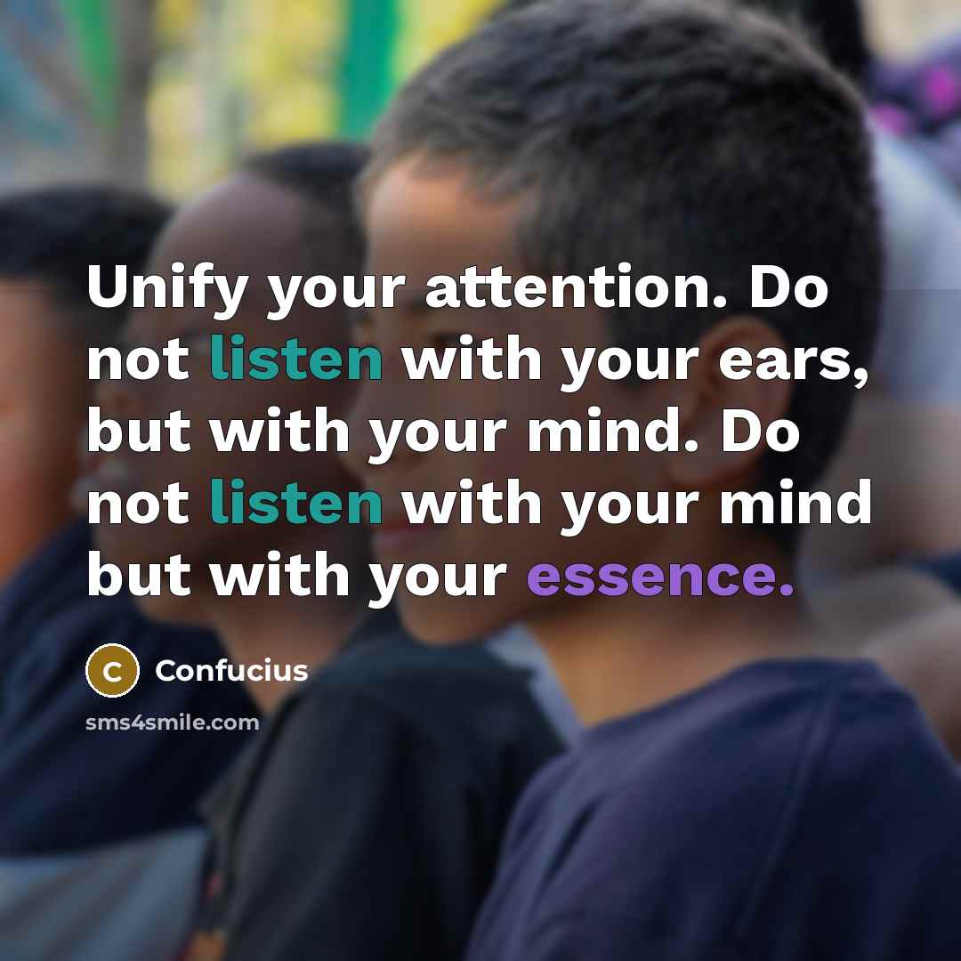 “Unify your attention. Do not listen with your ears, but with your mind. Do not listen with your mind but with your essence.” quote by Confucius