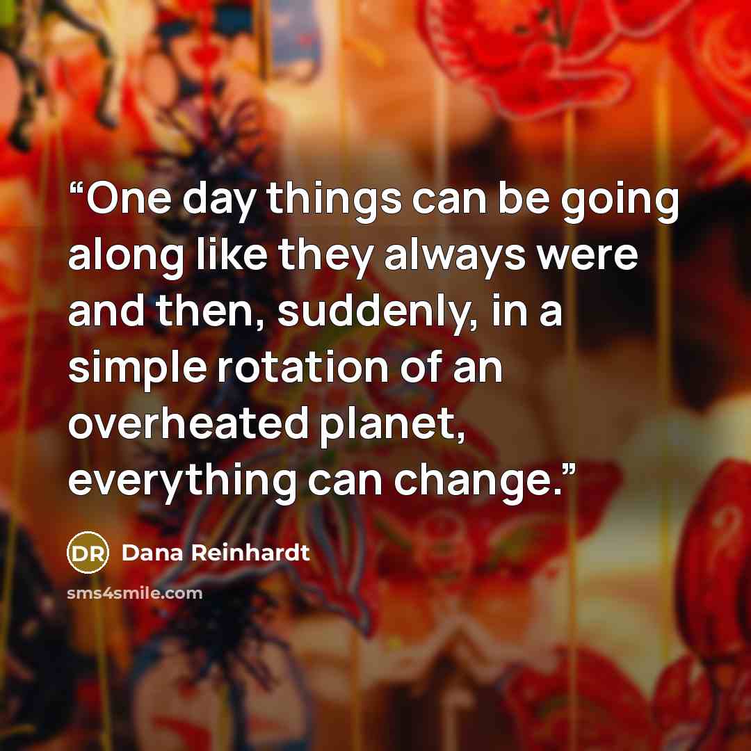 “One day things can be going along like they always were and then, suddenly, in a simple rotation of an overheated planet, everything can change.” quote by Dana Reinhardt
