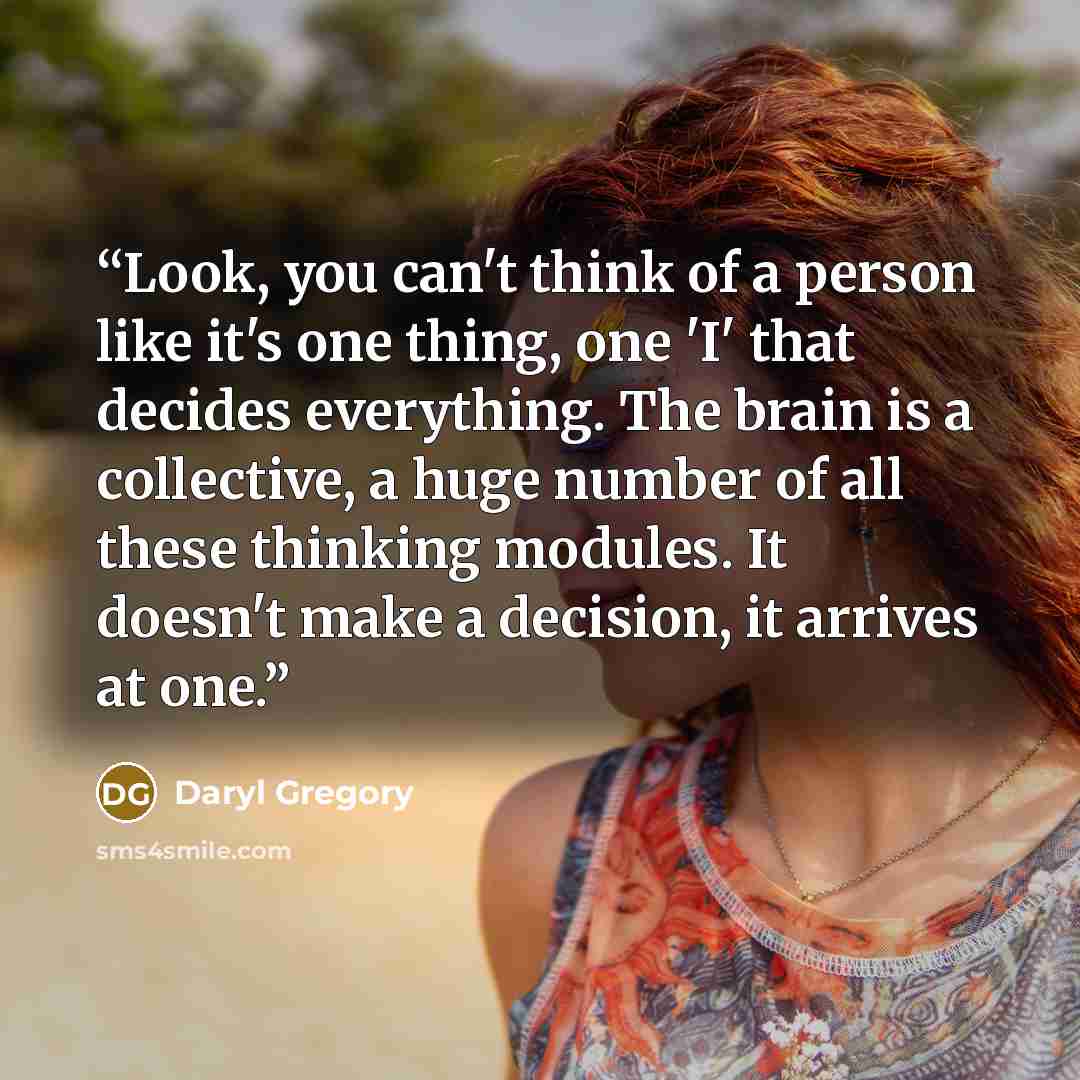 “Look, you can't think of a person like it's one thing, one 'I' that decides everything. The brain is a collective, a huge number of all these thinking modules. It doesn't make a decision, it arrives at one.” quote by Daryl Gregory