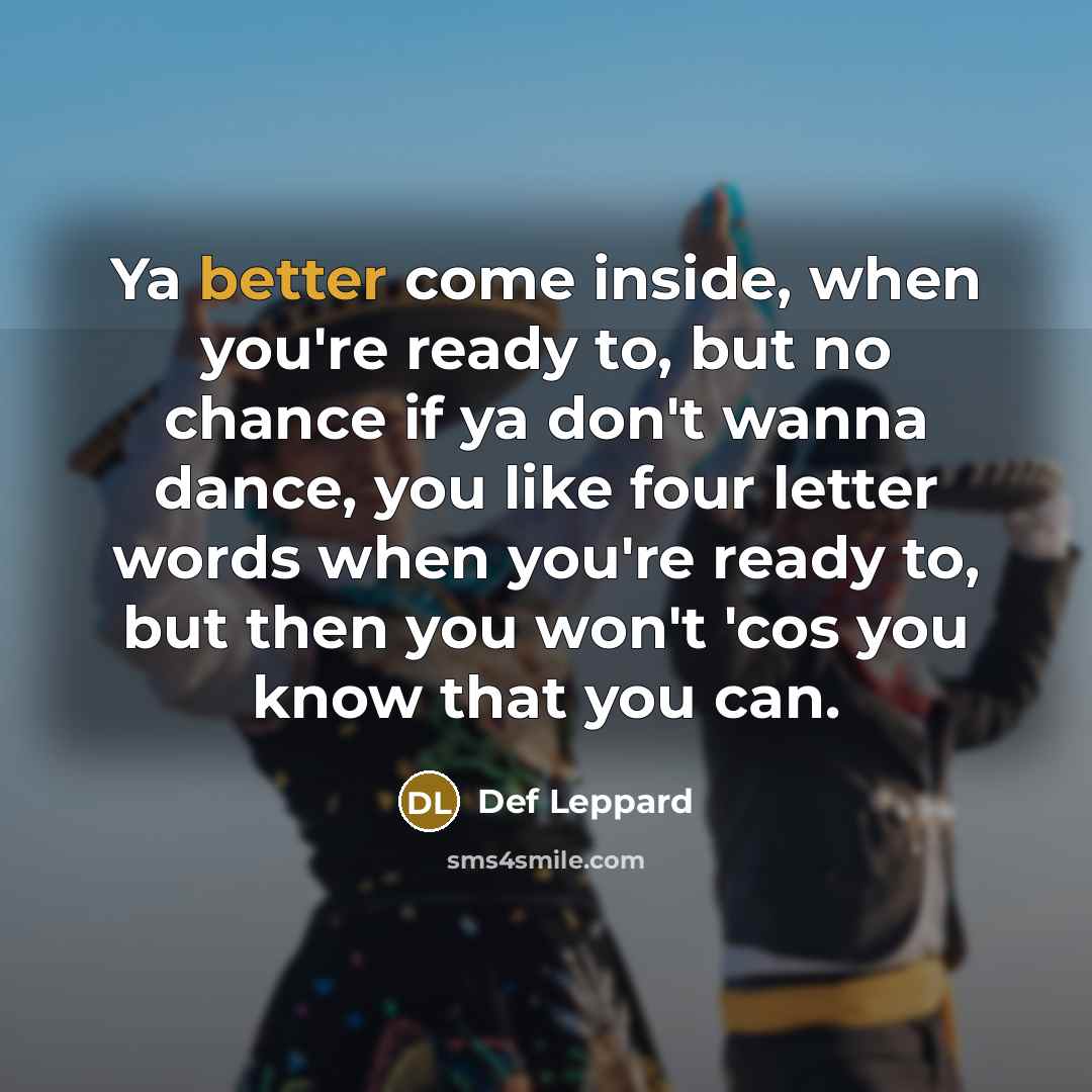 “Ya better come inside, when you're ready to, but no chance if ya don't wanna dance, you like four letter words when you're ready to, but then you won't 'cos you know that you can.” quote by Def Leppard
