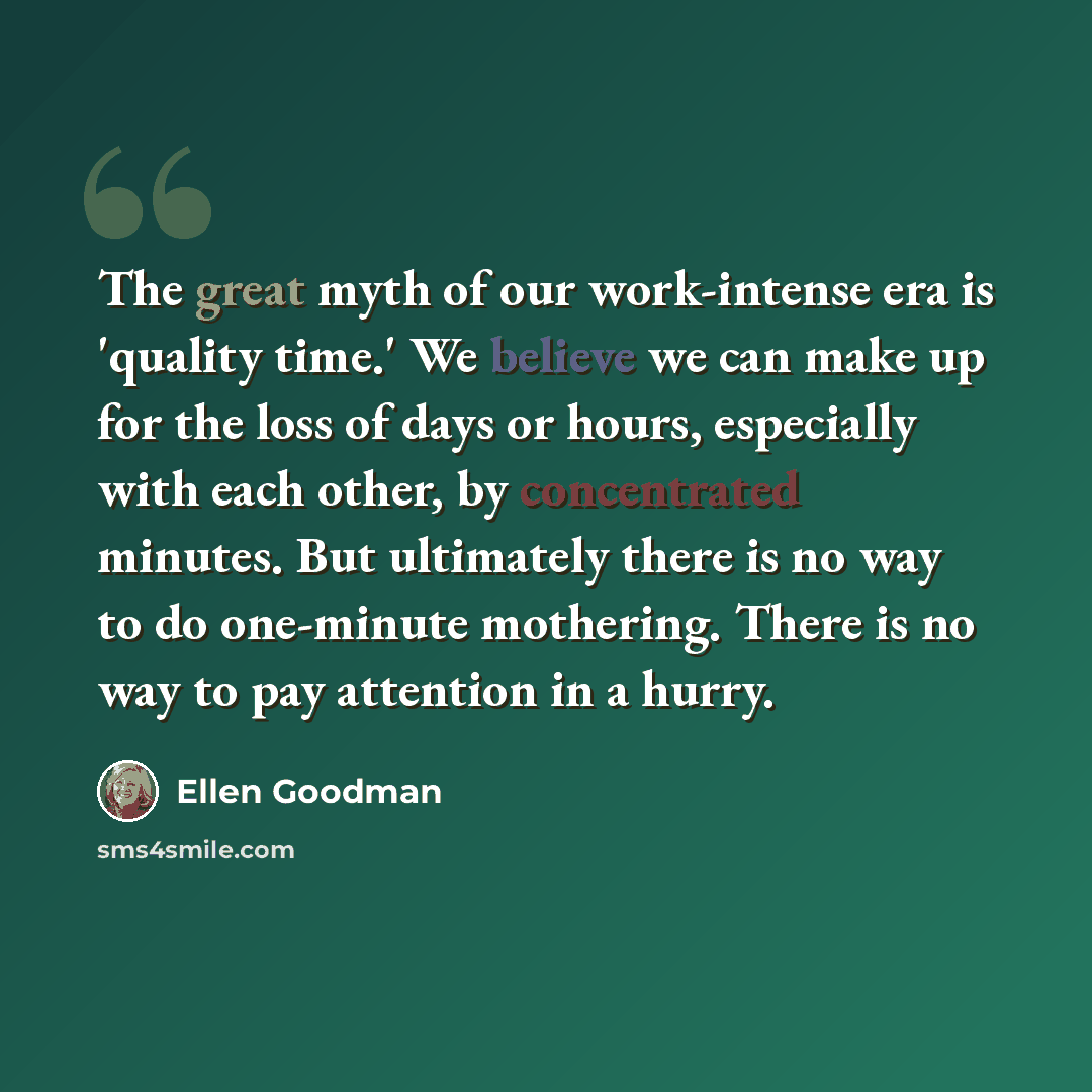 “The great myth of our work-intense era is 'quality time.' We believe we can make up for the loss of days or hours, especially with each other, by concentrated minutes. But ultimately there is no way to do one-minute mothering. There is no way to pay attention in a hurry.” quote by Ellen Goodman