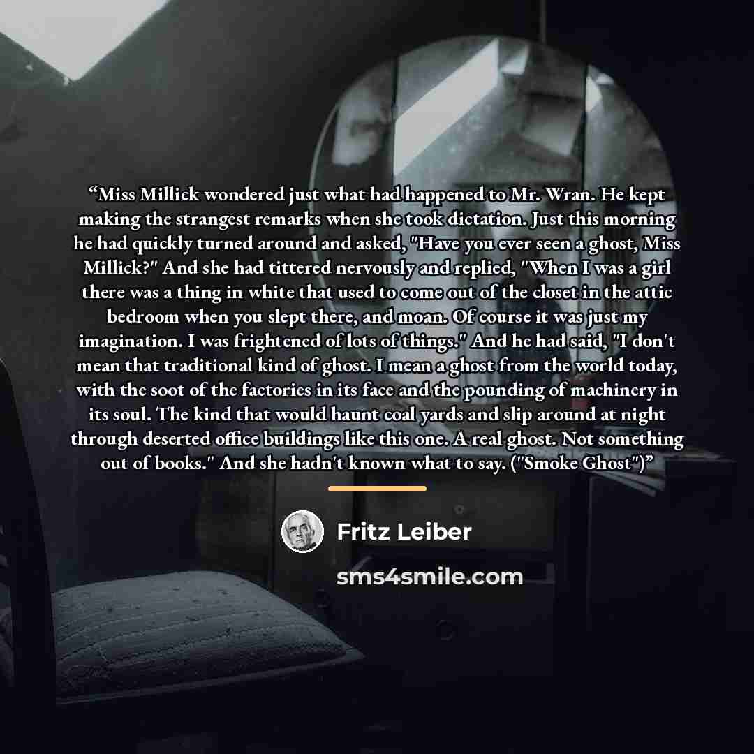 “Miss Millick wondered just what had happened to Mr. Wran. He kept making the strangest remarks when she took dictation. Just this morning he had quickly turned around and asked, "Have you ever seen a ghost, Miss Millick?" And she had tittered nervously and replied, "When I was a girl there was a…” quote by Fritz Leiber