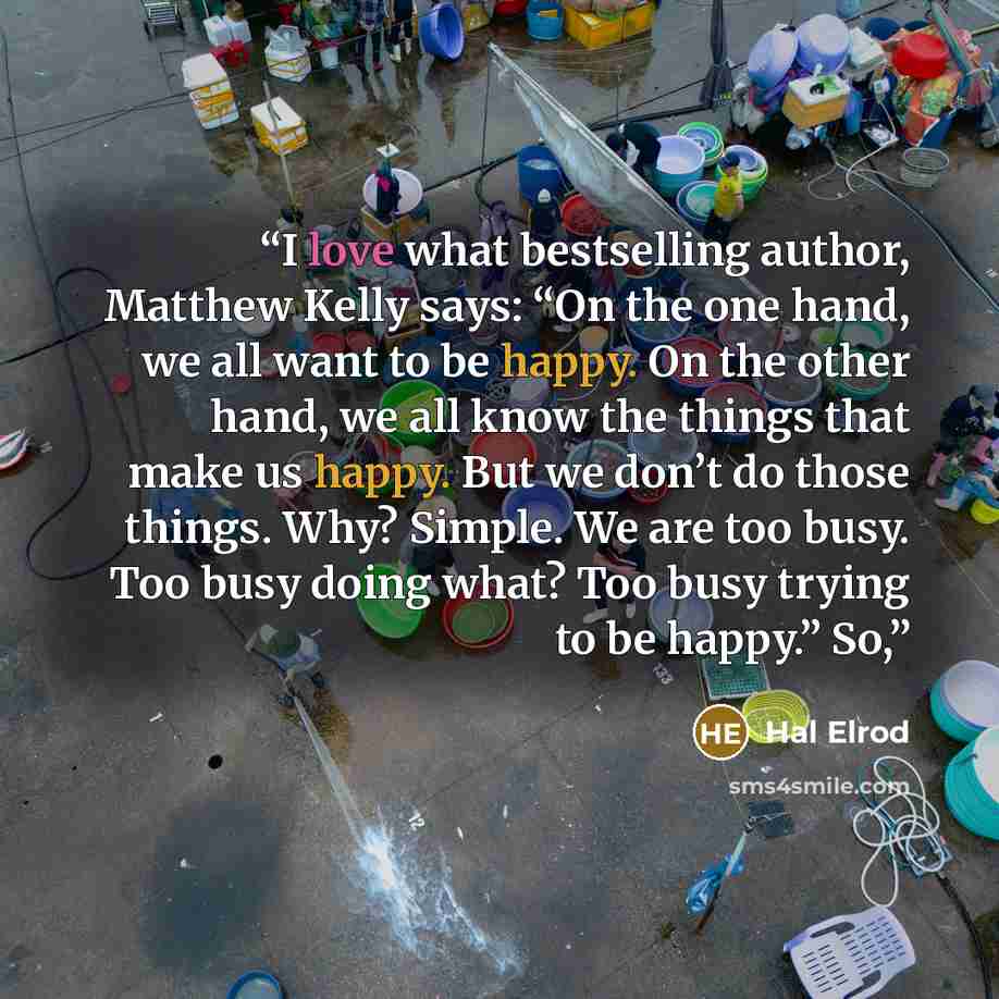 “I love what bestselling author, Matthew Kelly says: “On the one hand, we all want to be happy. On the other hand, we all know the things that make us happy. But we don’t do those things. Why? Simple. We are too busy. Too busy doing what? Too busy trying to be happy.” So,” quote by Hal Elrod