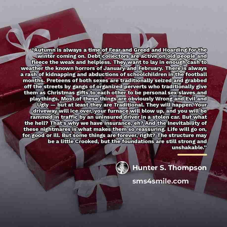 “Autumn is always a time of Fear and Greed and Hoarding for the winter coming on. Debt collectors are active on old people and fleece the weak and helpless. They want to lay in enough cash to weather the known horrors of January and February. There is always a rash of kidnapping and abductions of…” quote by Hunter S. Thompson