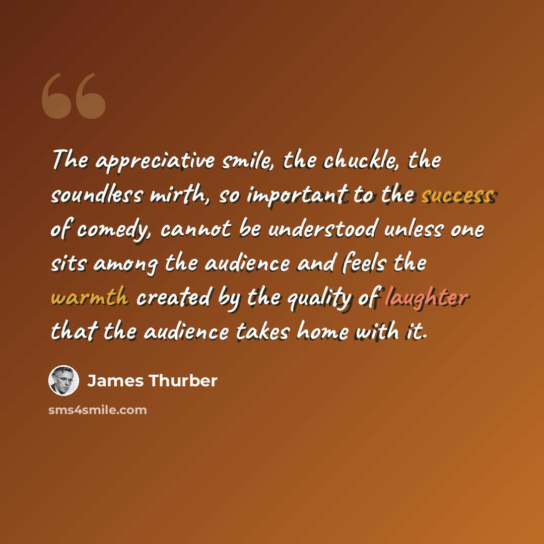 “The appreciative smile, the chuckle, the soundless mirth, so important to the success of comedy, cannot be understood unless one sits among the audience and feels the warmth created by the quality of laughter that the audience takes home with it.” quote by James Thurber