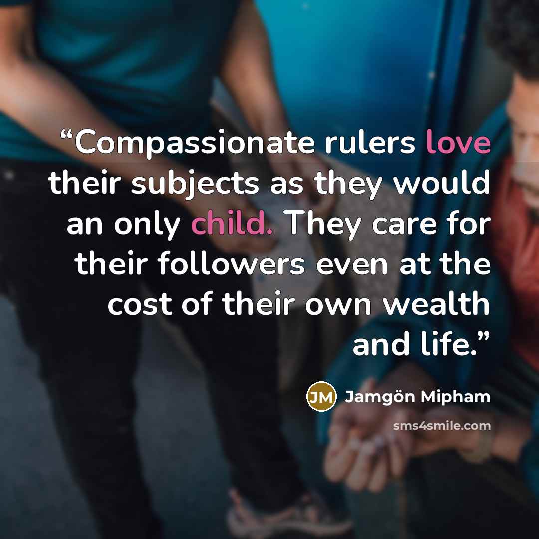 “Compassionate rulers love their subjects as they would an only child. They care for their followers even at the cost of their own wealth and life.” quote by Jamgon Mipham