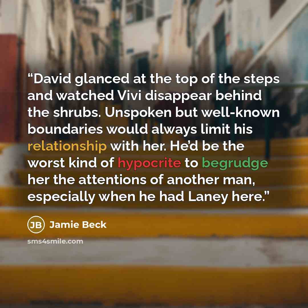 “David glanced at the top of the steps and watched Vivi disappear behind the shrubs. Unspoken but well-known boundaries would always limit his relationship with her. He’d be the worst kind of hypocrite to begrudge her the attentions of another man, especially when he had Laney here.” quote by Jamie Beck