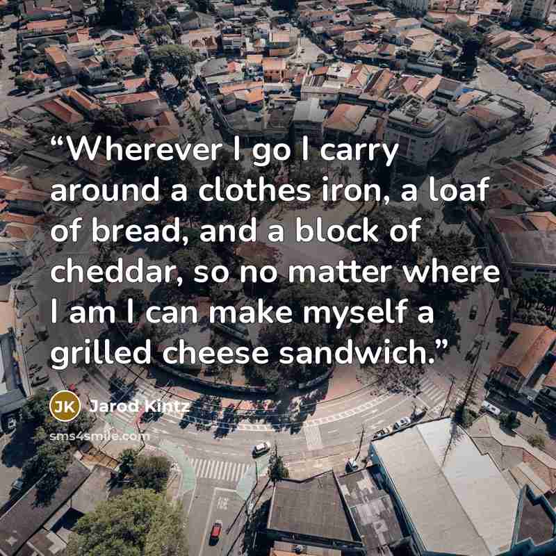 “Wherever I go I carry around a clothes iron, a loaf of bread, and a block of cheddar, so no matter where I am I can make myself a grilled cheese sandwich.” quote by Jarod Kintz