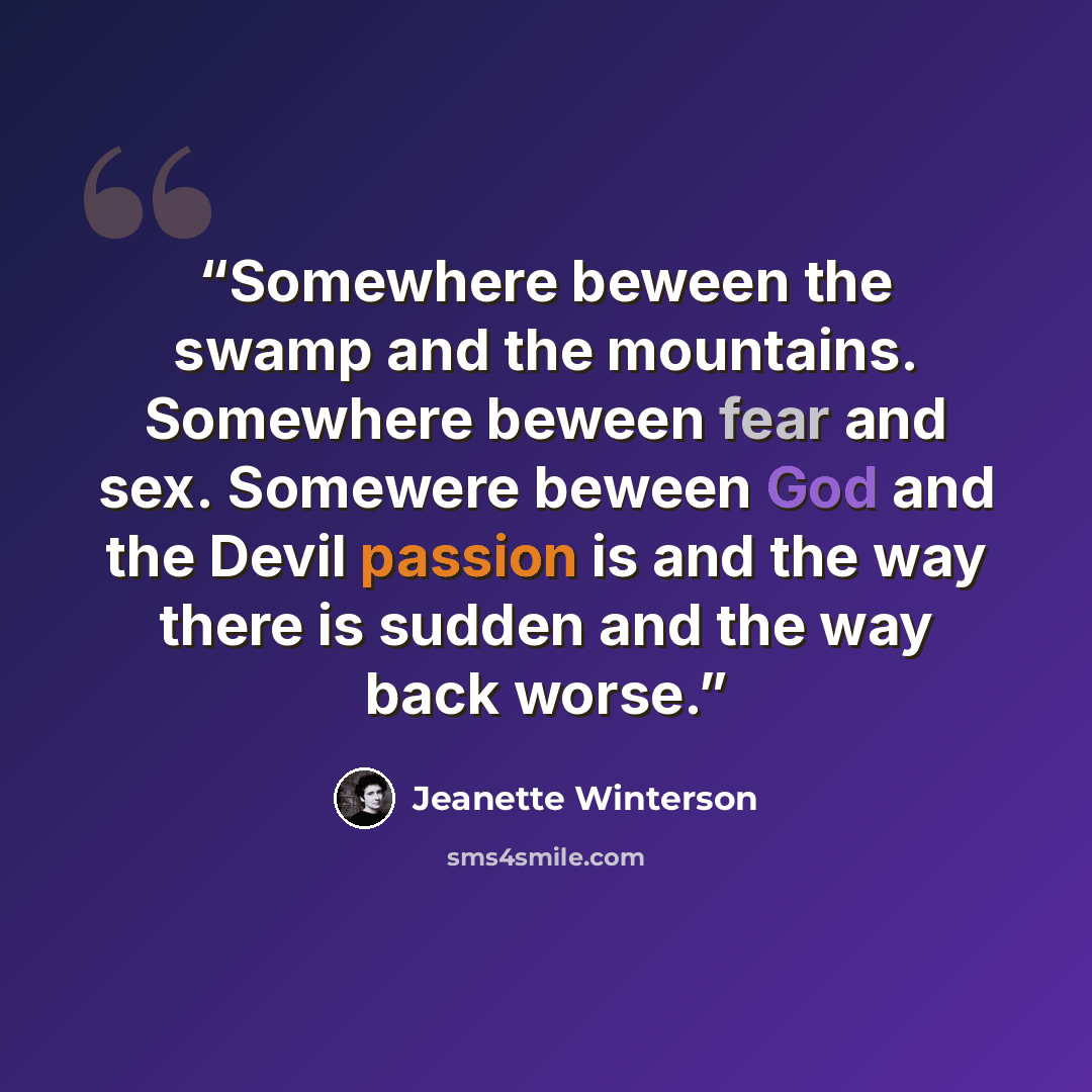 “Somewhere beween the swamp and the mountains. Somewhere beween fear and sex. Somewere beween God and the Devil passion is and the way there is sudden and the way back worse.” quote by Jeanette Winterson