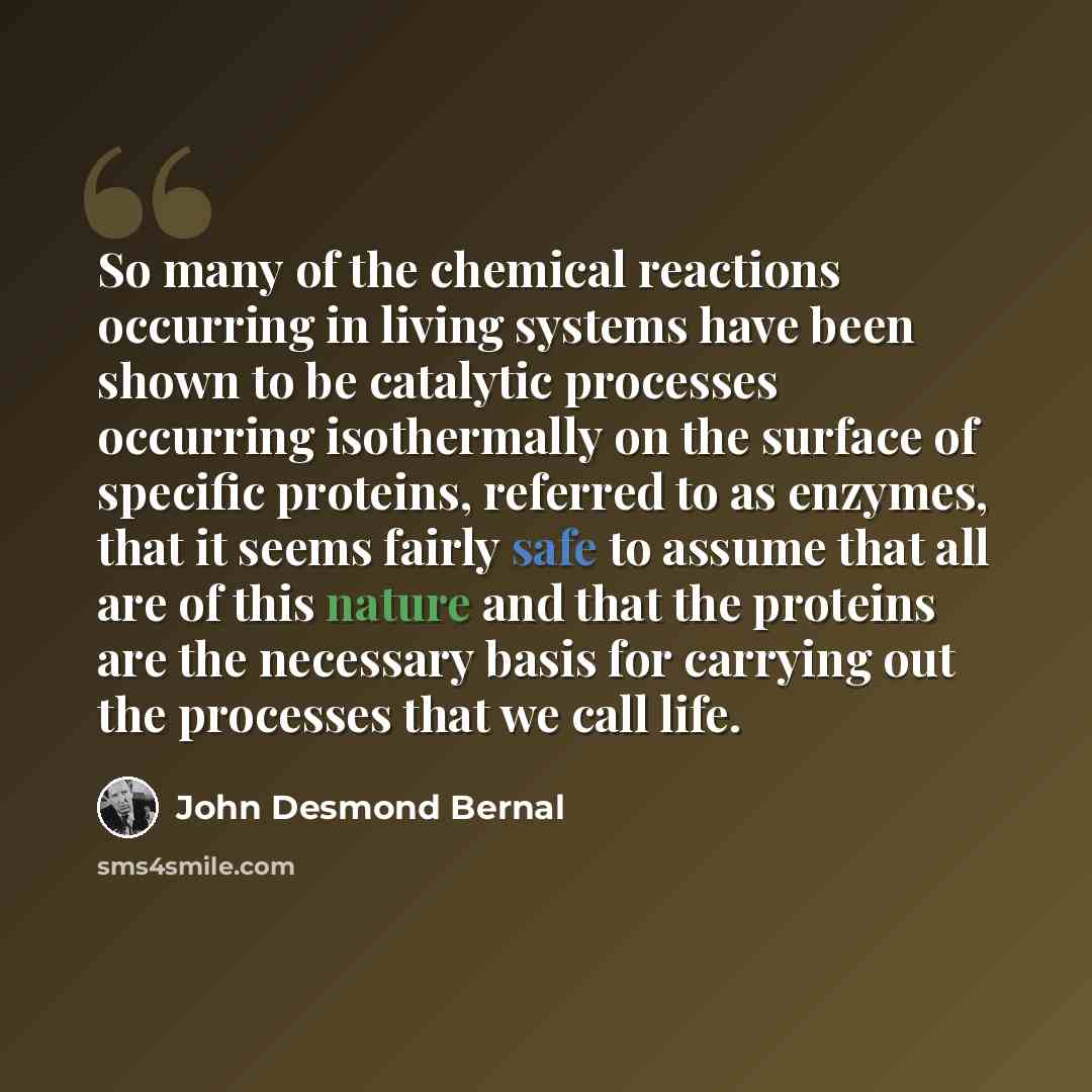 “So many of the chemical reactions occurring in living systems have been shown to be catalytic processes occurring isothermally on the surface of specific proteins, referred to as enzymes, that it seems fairly safe to assume that all are of this nature and that the proteins are the necessary basis…” quote by John Desmond Bernal