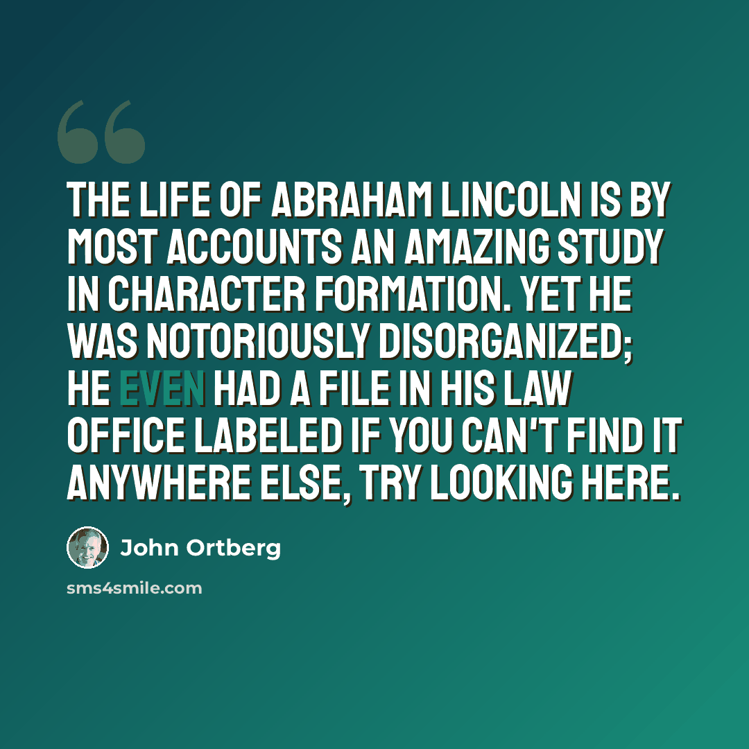 “The life of Abraham Lincoln is by most accounts an amazing study in character formation. Yet he was notoriously disorganized; he even had a file in his law office labeled If you can't find it anywhere else, try looking here.” quote by John Ortberg