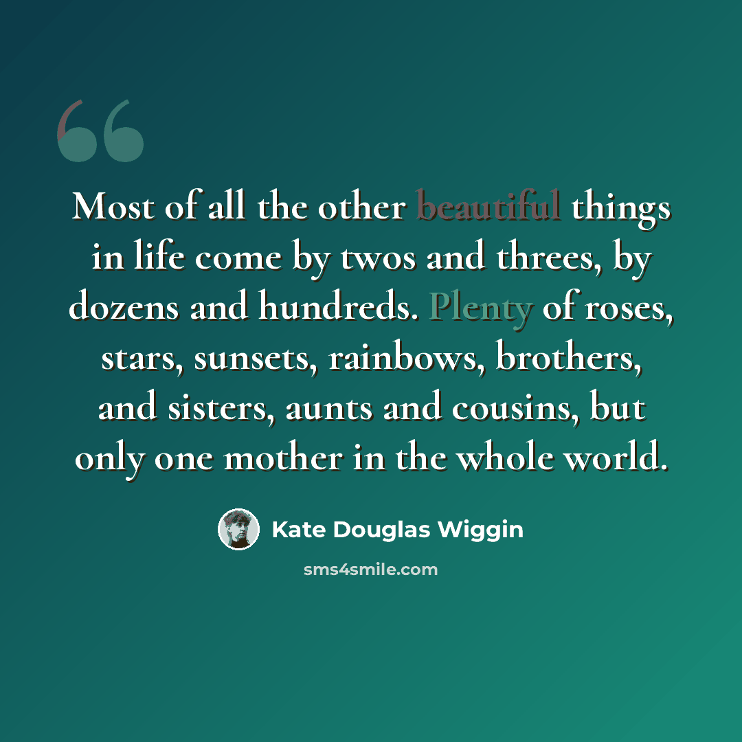 “Most of all the other beautiful things in life come by twos and threes, by dozens and hundreds. Plenty of roses, stars, sunsets, rainbows, brothers, and sisters, aunts and cousins, but only one mother in the whole world.” quote by Kate Douglas Wiggin