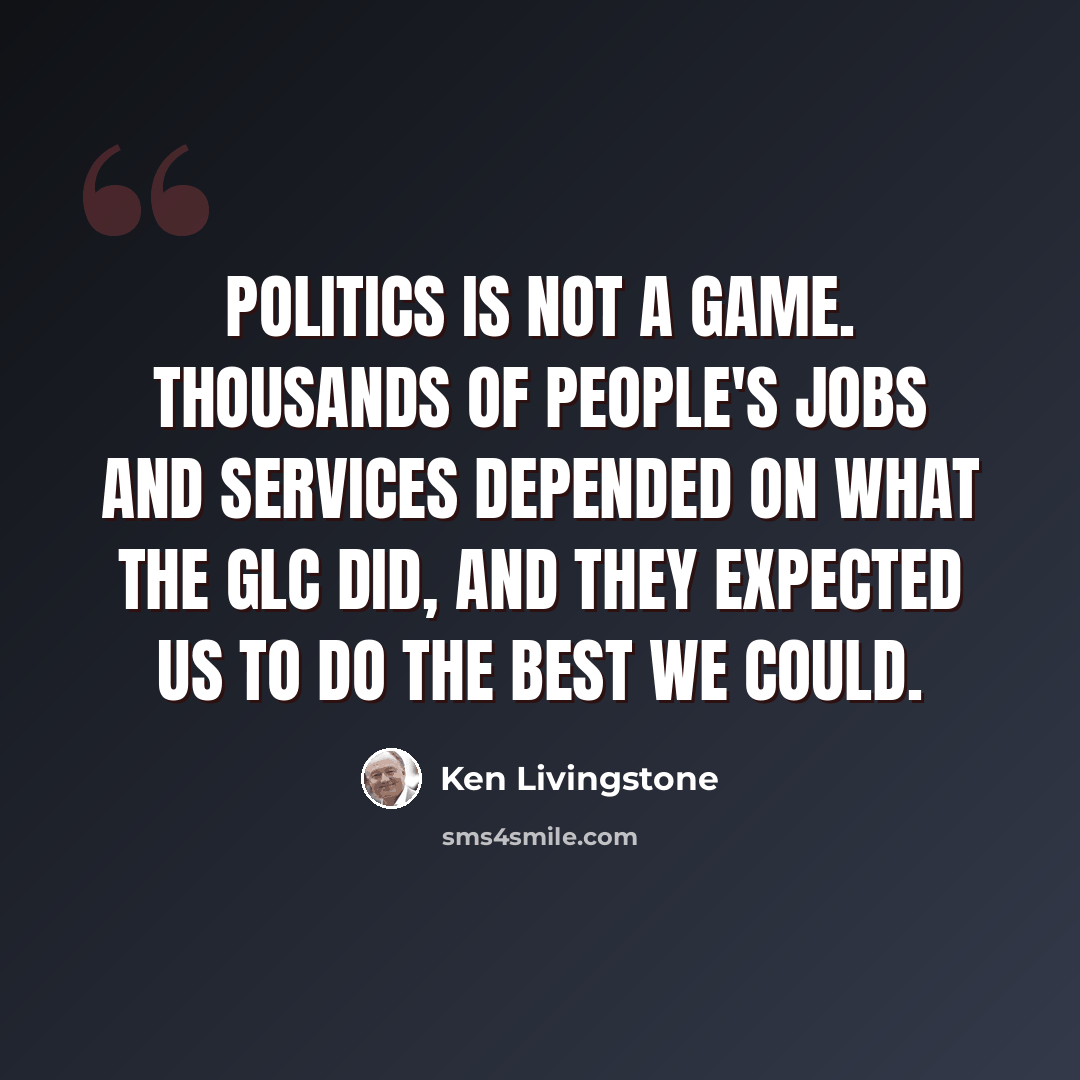 “Politics is not a game. Thousands of people's jobs and services depended on what the GLC did, and they expected us to do the best we could.” quote by Ken Livingstone