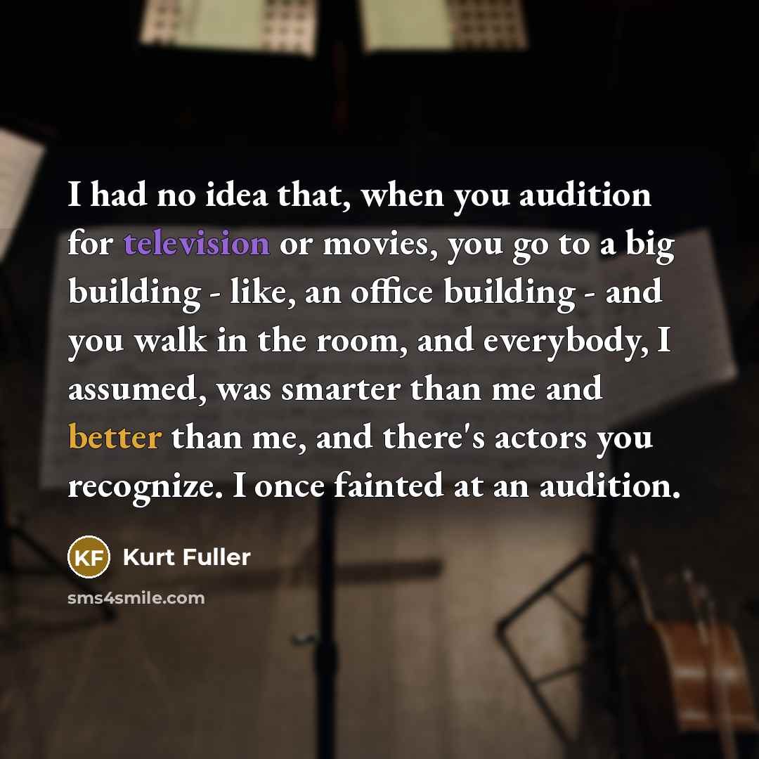 “I had no idea that, when you audition for television or movies, you go to a big building - like, an office building - and you walk in the room, and everybody, I assumed, was smarter than me and better than me, and there's actors you recognize. I once fainted at an audition.” quote by Kurt Fuller