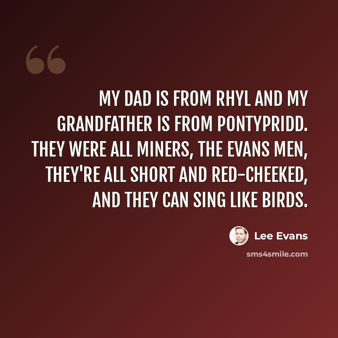 “My dad is from Rhyl and my grandfather is from Pontypridd. They were all miners, the Evans men, they're all short and red-cheeked, and they can sing like birds.” quote by Lee Evans