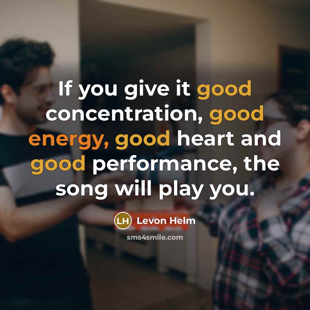 “If you give it good concentration, good energy, good heart and good performance, the song will play you.” quote by Levon Helm