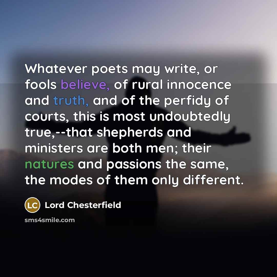 “Whatever poets may write, or fools believe, of rural innocence and truth, and of the perfidy of courts, this is most undoubtedly true,--that shepherds and ministers are both men; their natures and passions the same, the modes of them only different.” quote by Lord Chesterfield