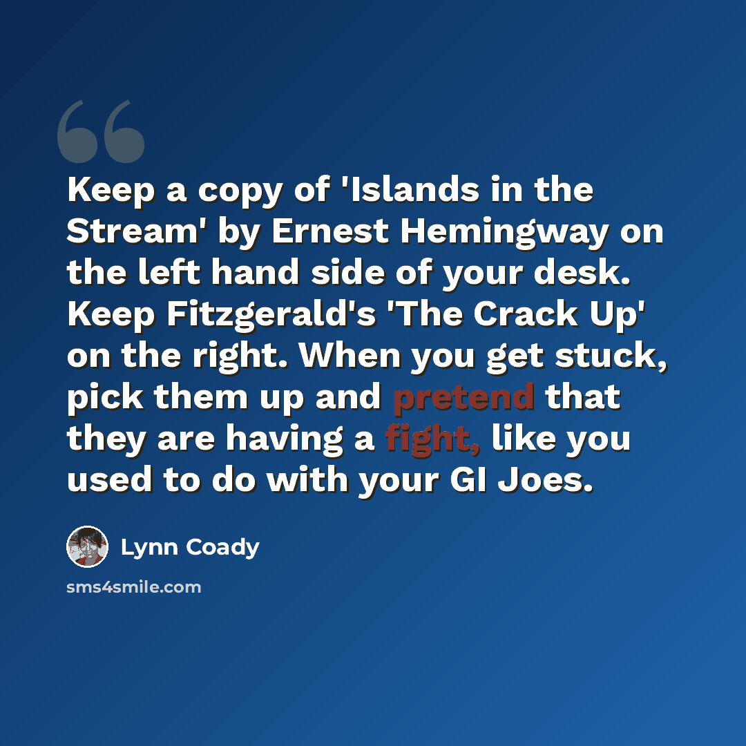 “Keep a copy of 'Islands in the Stream' by Ernest Hemingway on the left hand side of your desk. Keep Fitzgerald's 'The Crack Up' on the right. When you get stuck, pick them up and pretend that they are having a fight, like you used to do with your GI Joes.” quote by Lynn Coady