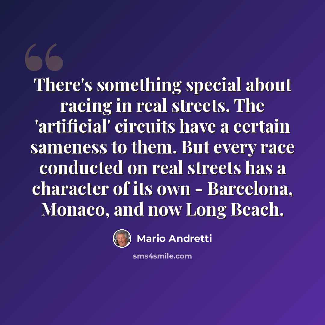 “There's something special about racing in real streets. The 'artificial' circuits have a certain sameness to them. But every race conducted on real streets has a character of its own - Barcelona, Monaco, and now Long Beach.” quote by Mario Andretti