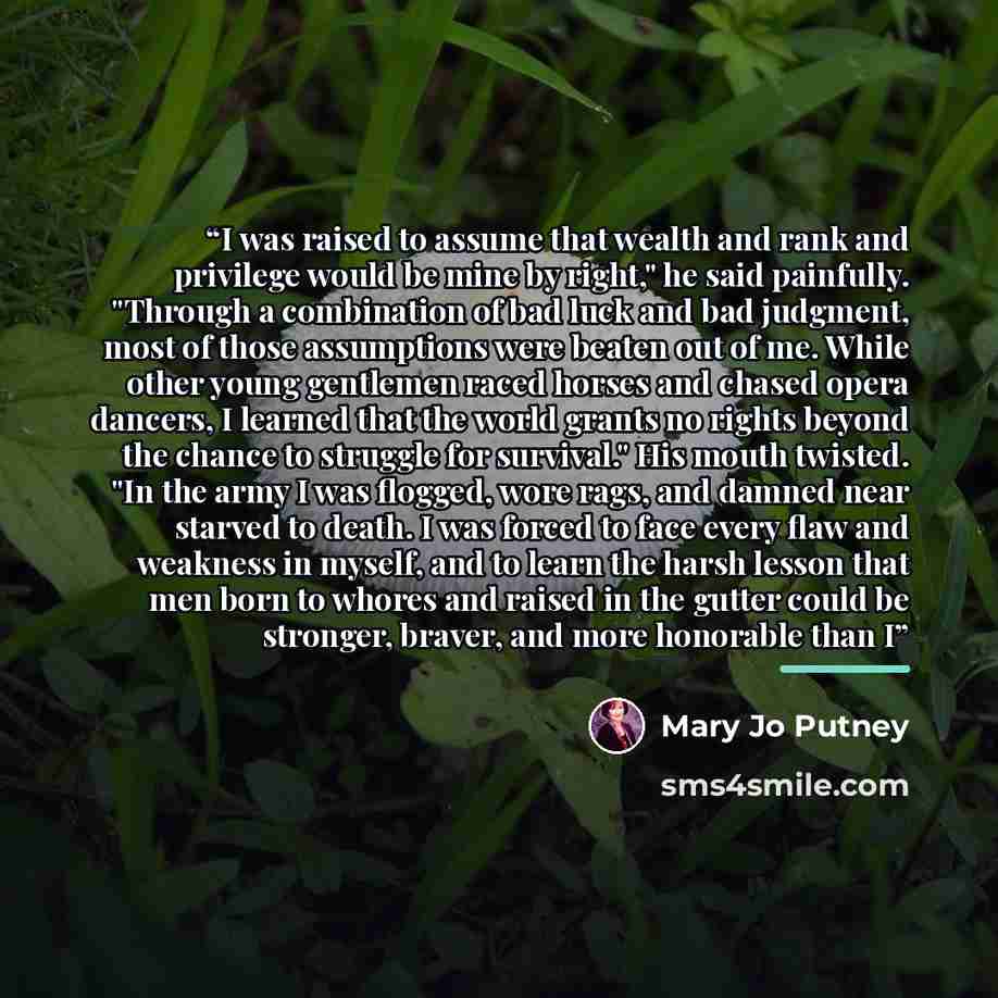 “I was raised to assume that wealth and rank and privilege would be mine by right," he said painfully. "Through a combination of bad luck and bad judgment, most of those assumptions were beaten out of me. While other young gentlemen raced horses and chased opera dancers, I learned that the world…” quote by Mary Jo Putney