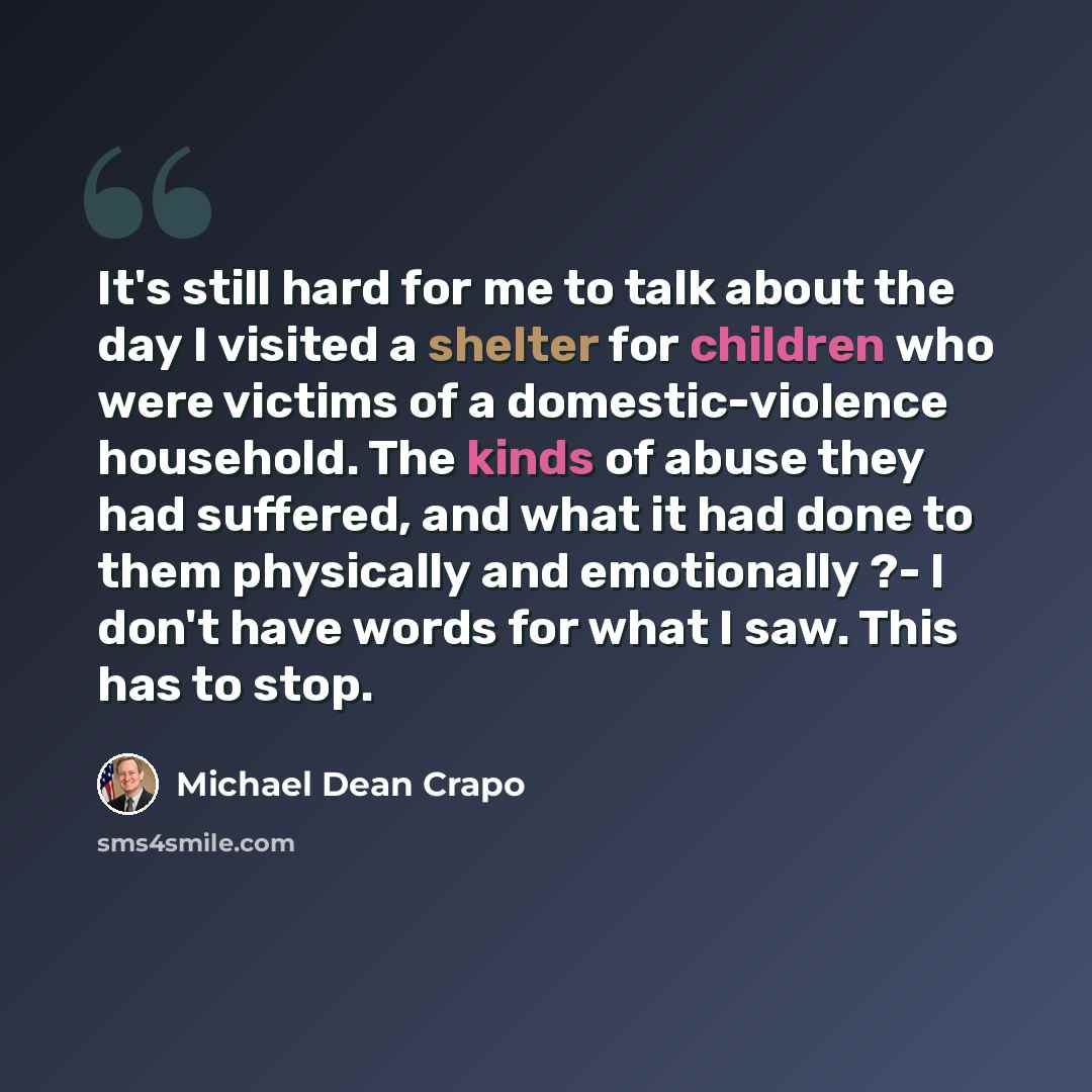 “It's still hard for me to talk about the day I visited a shelter for children who were victims of a domestic-violence household. The kinds of abuse they had suffered, and what it had done to them physically and emotionally ?- I don't have words for what I saw. This has to stop.” quote by Michael Dean Crapo