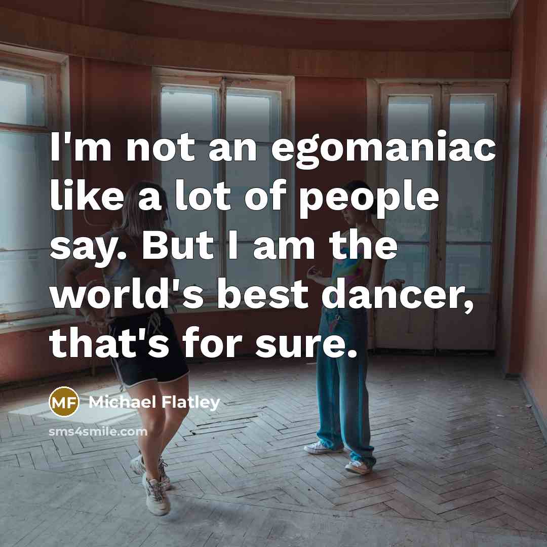 “I'm not an egomaniac like a lot of people say. But I am the world's best dancer, that's for sure.” quote by Michael Flatley