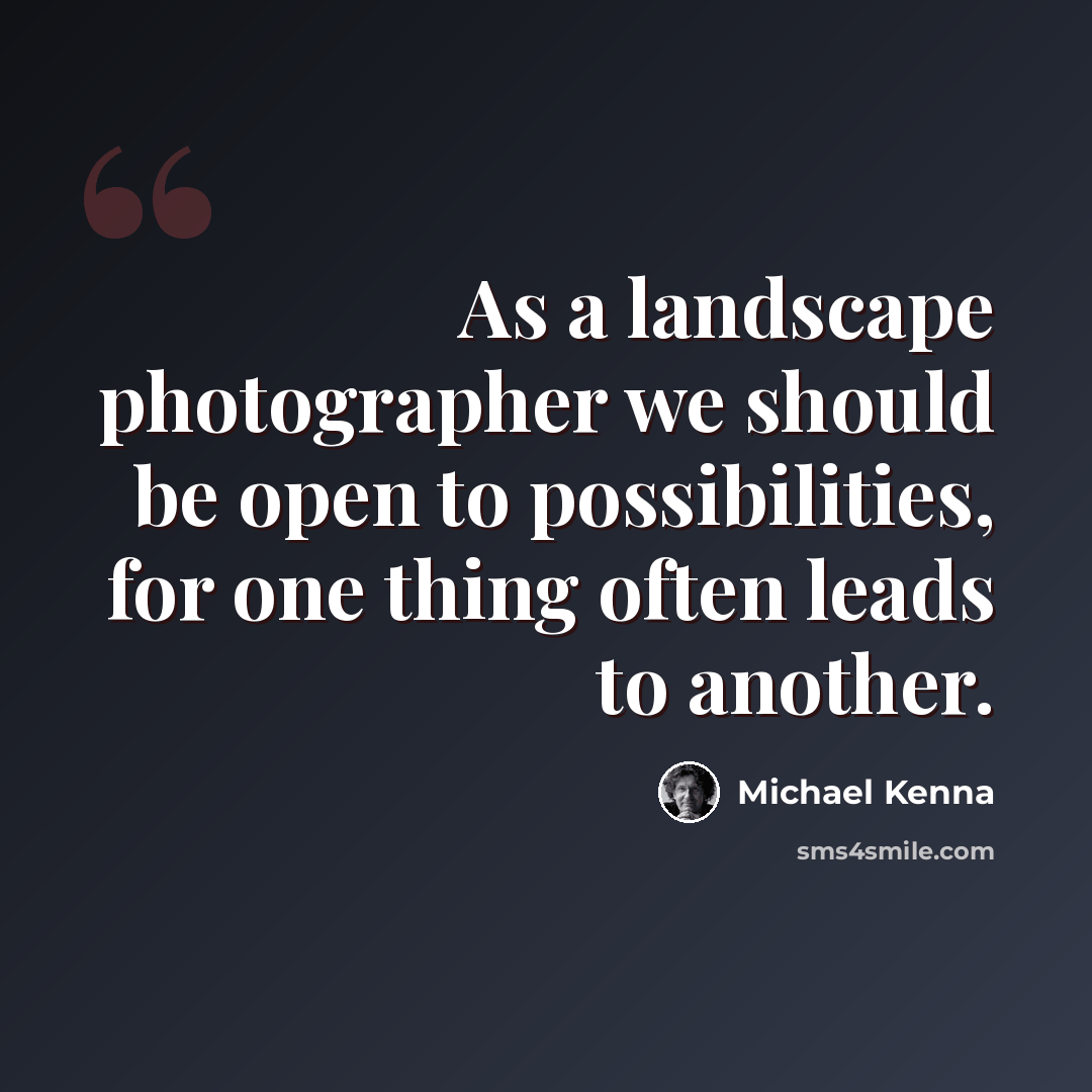 “As a landscape photographer we should be open to possibilities, for one thing often leads to another.” quote by Michael Kenna