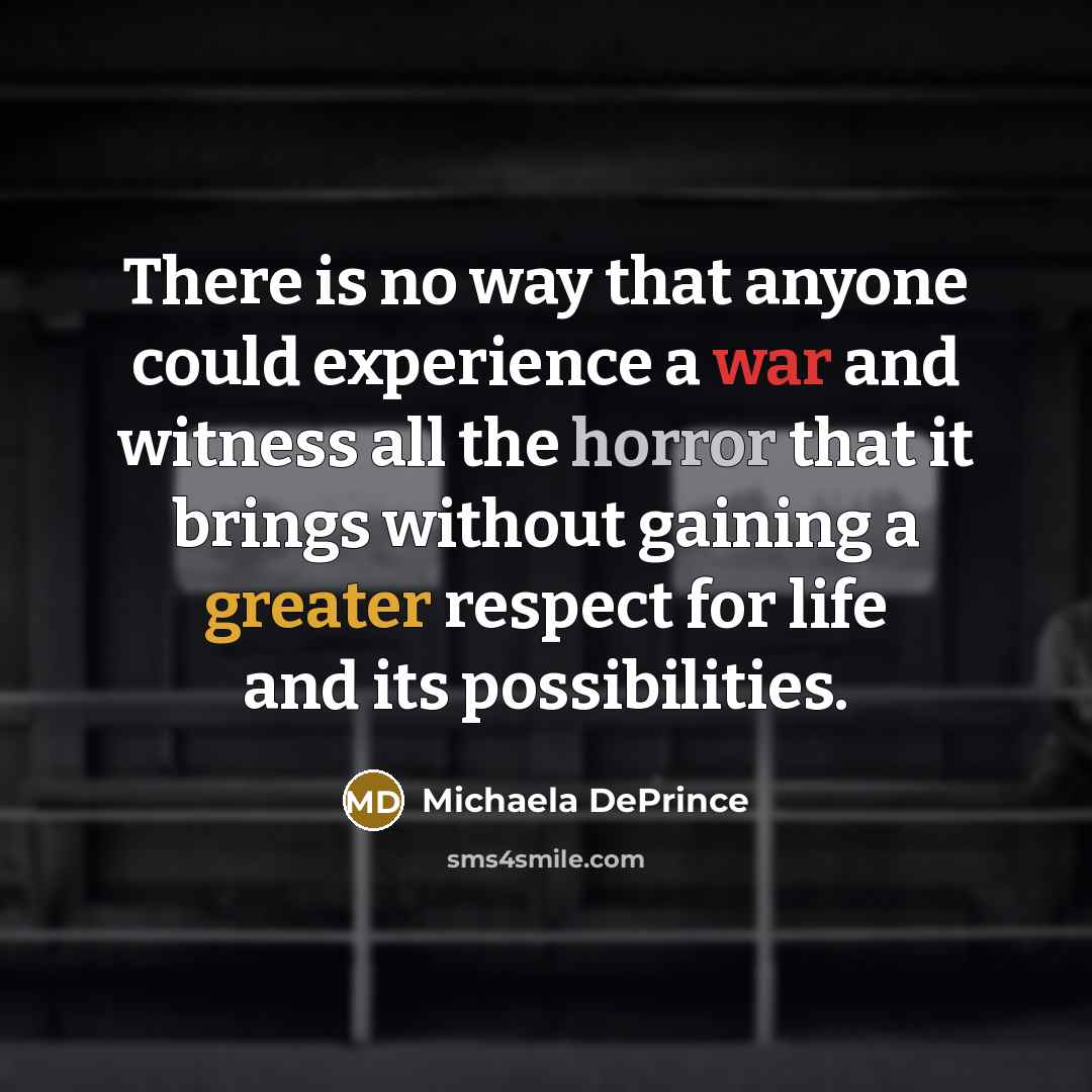 “There is no way that anyone could experience a war and witness all the horror that it brings without gaining a greater respect for life and its possibilities.” quote by Michaela DePrince