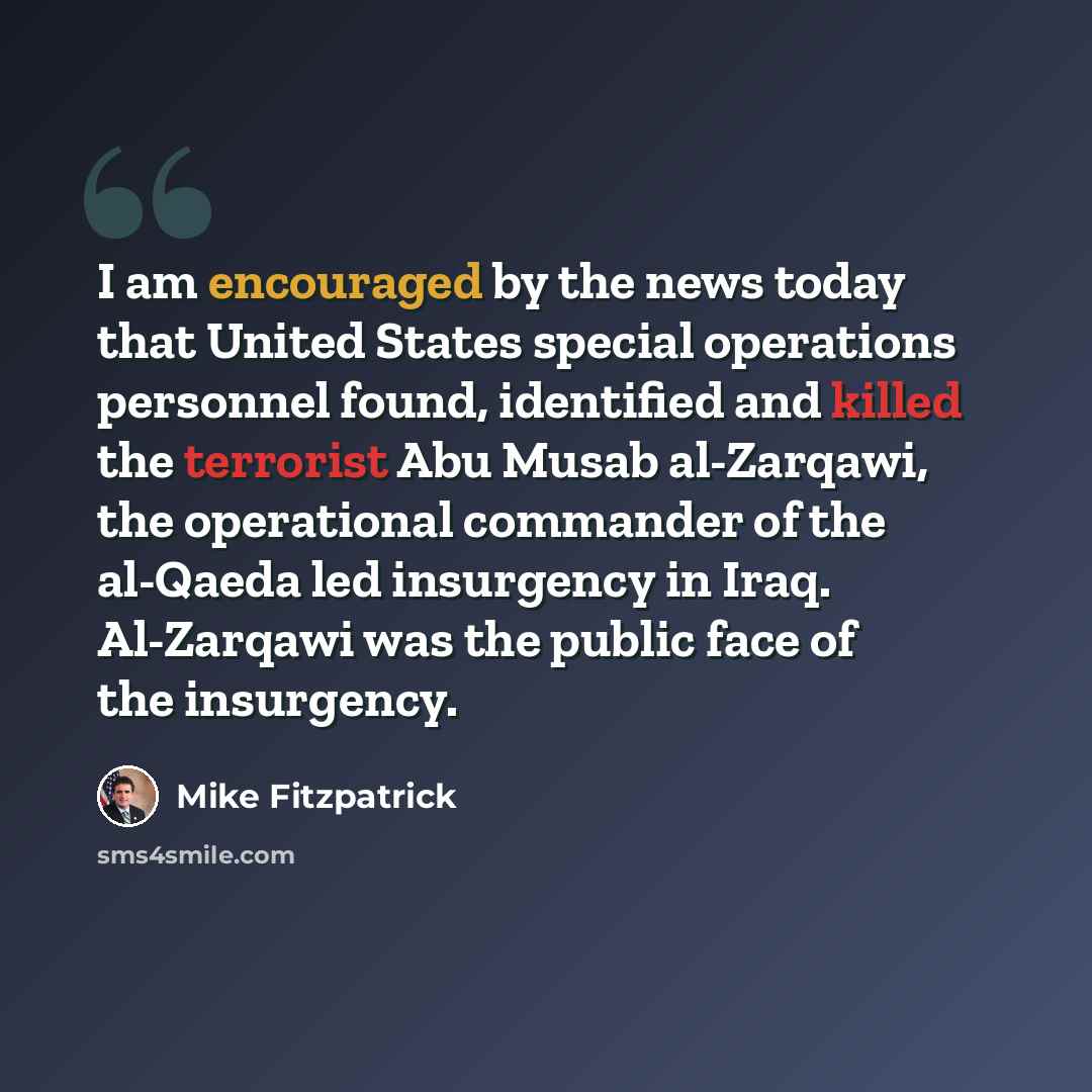 “I am encouraged by the news today that United States special operations personnel found, identified and killed the terrorist Abu Musab al-Zarqawi, the operational commander of the al-Qaeda led insurgency in Iraq. Al-Zarqawi was the public face of the insurgency.” quote by Mike Fitzpatrick
