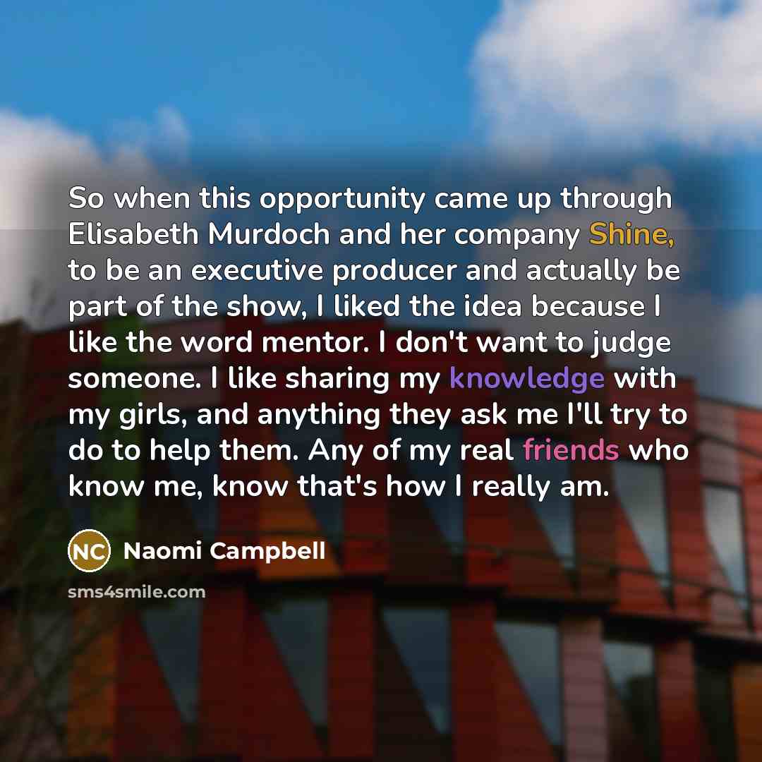 “So when this opportunity came up through Elisabeth Murdoch and her company Shine, to be an executive producer and actually be part of the show, I liked the idea because I like the word mentor. I don't want to judge someone. I like sharing my knowledge with my girls, and anything they ask me I'll…” quote by Naomi Campbell