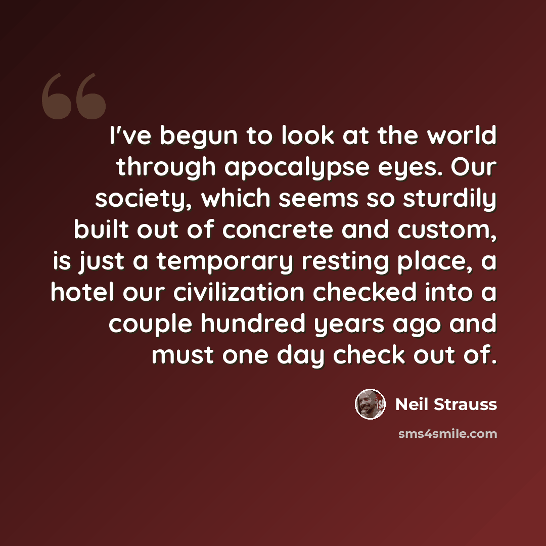 “I've begun to look at the world through apocalypse eyes. Our society, which seems so sturdily built out of concrete and custom, is just a temporary resting place, a hotel our civilization checked into a couple hundred years ago and must one day check out of.” quote by Neil Strauss