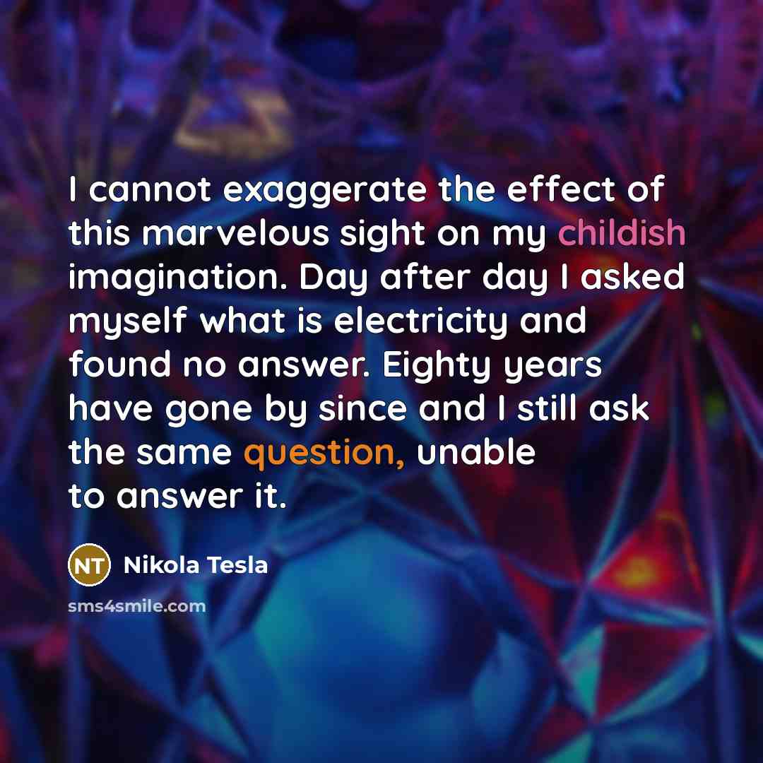 “I cannot exaggerate the effect of this marvelous sight on my childish imagination. Day after day I asked myself what is electricity and found no answer. Eighty years have gone by since and I still ask the same question, unable to answer it.” quote by Nikola Tesla