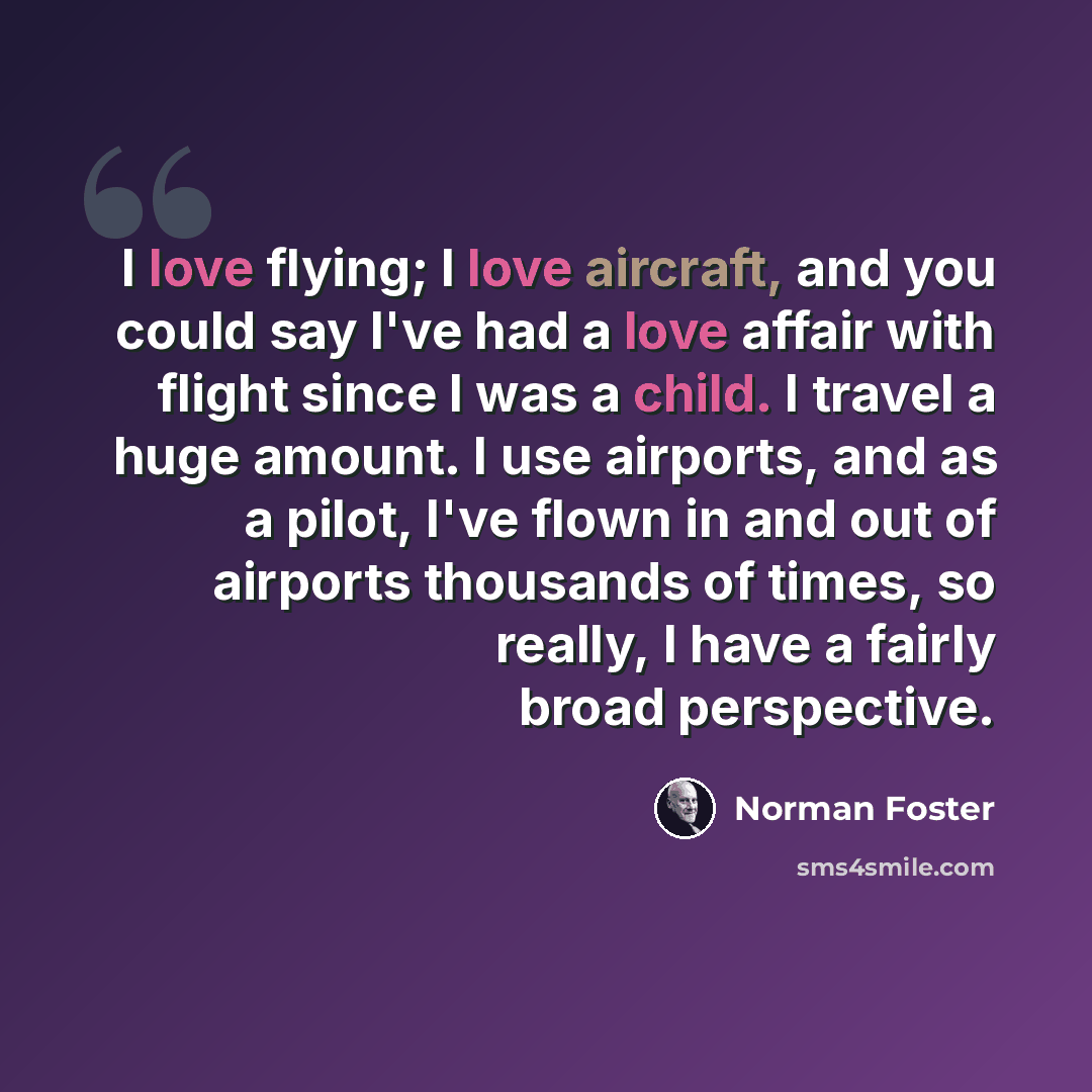 “I love flying; I love aircraft, and you could say I've had a love affair with flight since I was a child. I travel a huge amount. I use airports, and as a pilot, I've flown in and out of airports thousands of times, so really, I have a fairly broad perspective.” quote by Norman Foster