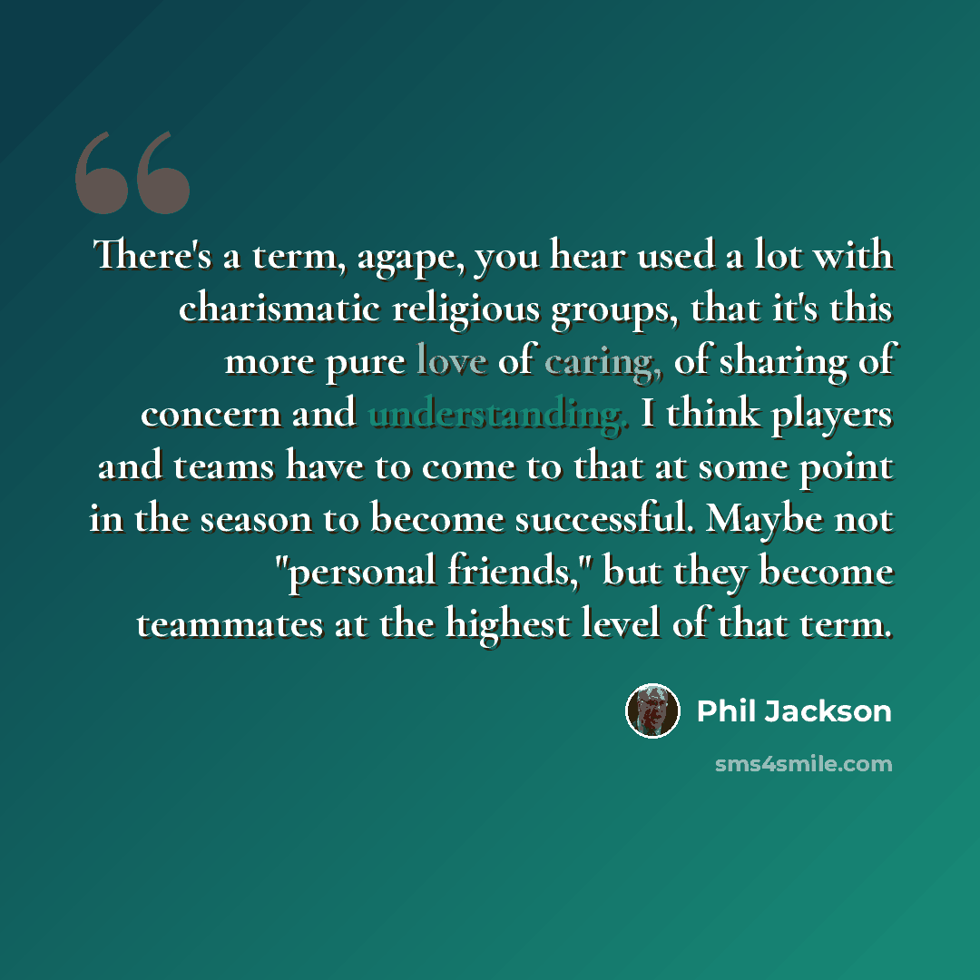 “There's a term, agape, you hear used a lot with charismatic religious groups, that it's this more pure love of caring, of sharing of concern and understanding. I think players and teams have to come to that at some point in the season to become successful. Maybe not "personal friends," but they…” quote by Phil Jackson