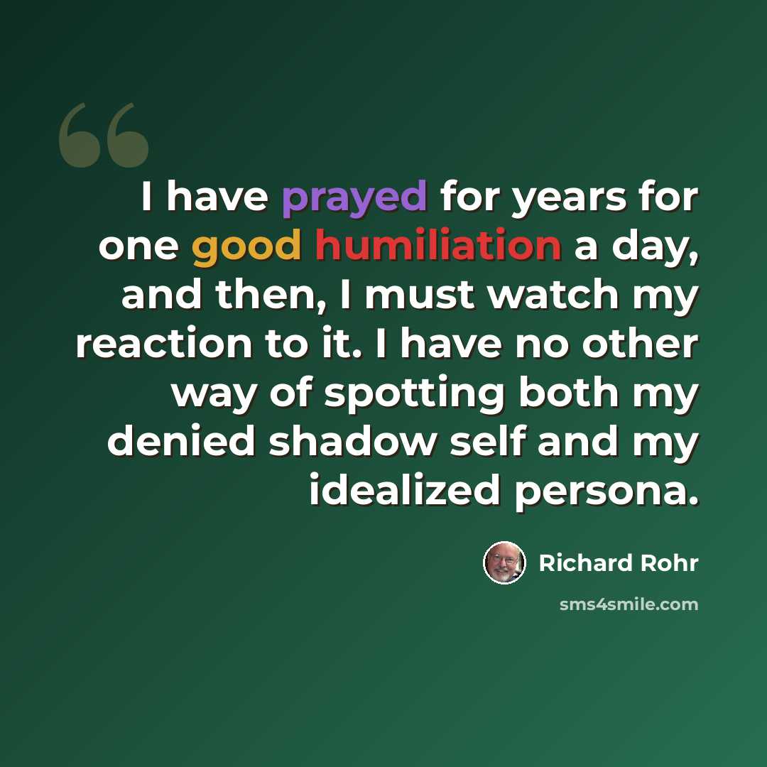 “I have prayed for years for one good humiliation a day, and then, I must watch my reaction to it. I have no other way of spotting both my denied shadow self and my idealized persona.” quote by Richard Rohr