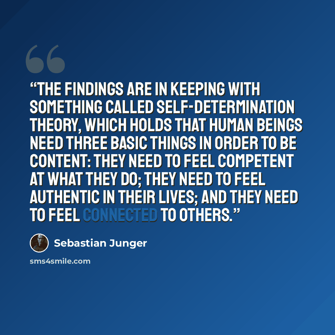 “The findings are in keeping with something called self-determination theory, which holds that human beings need three basic things in order to be content: they need to feel competent at what they do; they need to feel authentic in their lives; and they need to feel connected to others.” quote by Sebastian Junger