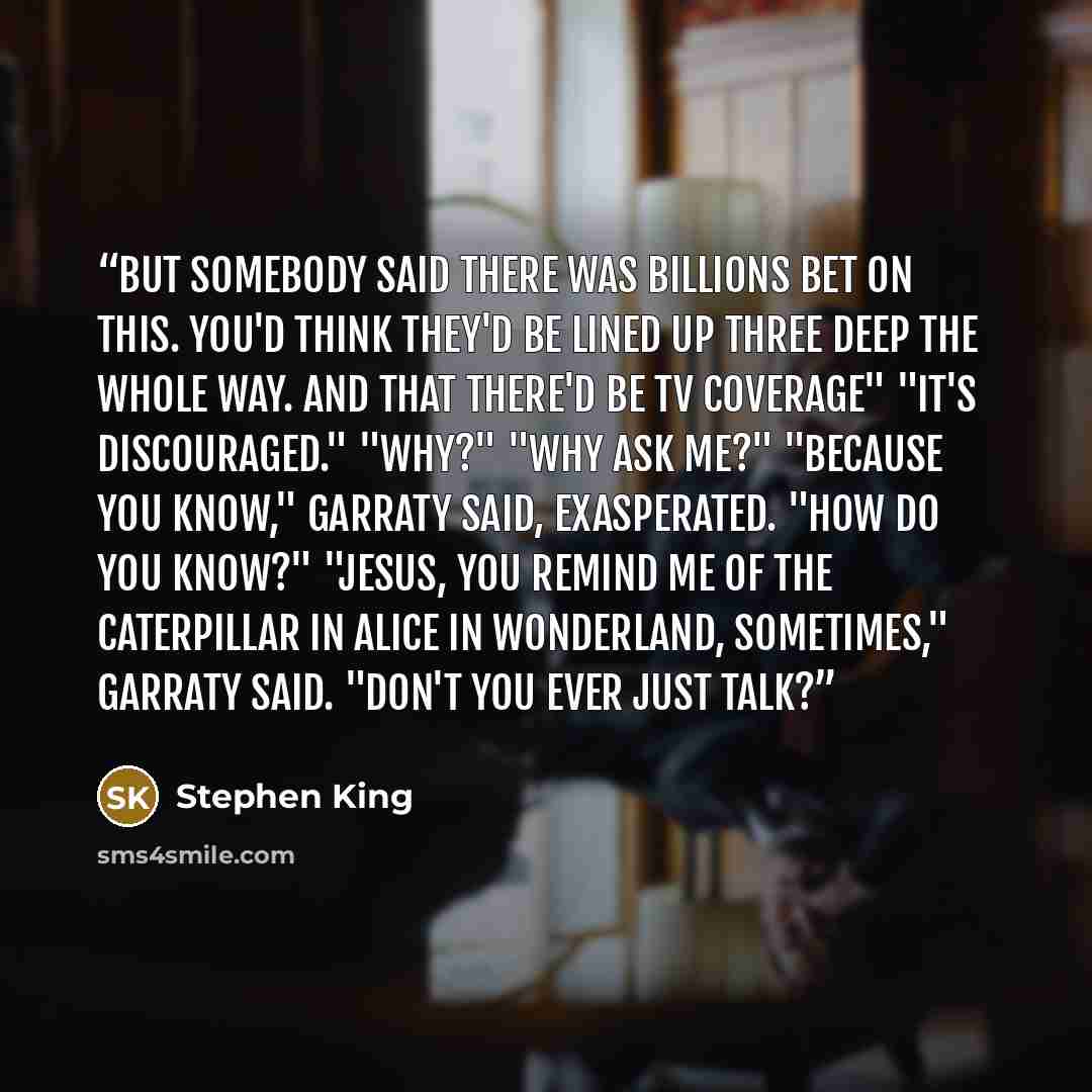 “But somebody said there was billions bet on this. You'd think they'd be lined up three deep the whole way. And that there'd be TV coverage" "It's discouraged." "Why?" "Why ask me?" "Because you know," Garraty said, exasperated. "How do you know?" "Jesus, you remind me of the caterpillar in Alice…” quote by Stephen King