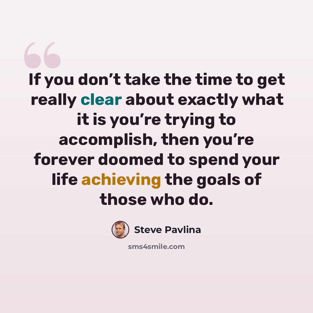 “If you don’t take the time to get really clear about exactly what it is you’re trying to accomplish, then you’re forever doomed to spend your life achieving the goals of those who do.” quote by Steve Pavlina