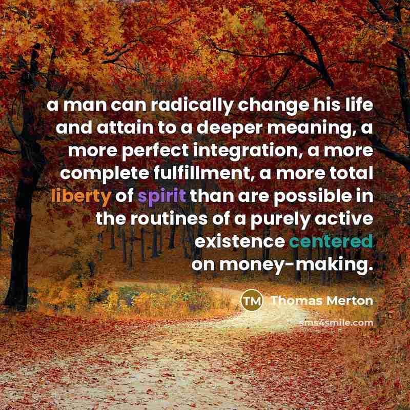“a man can radically change his life and attain to a deeper meaning, a more perfect integration, a more complete fulfillment, a more total liberty of spirit than are possible in the routines of a purely active existence centered on money-making.” quote by Thomas Merton