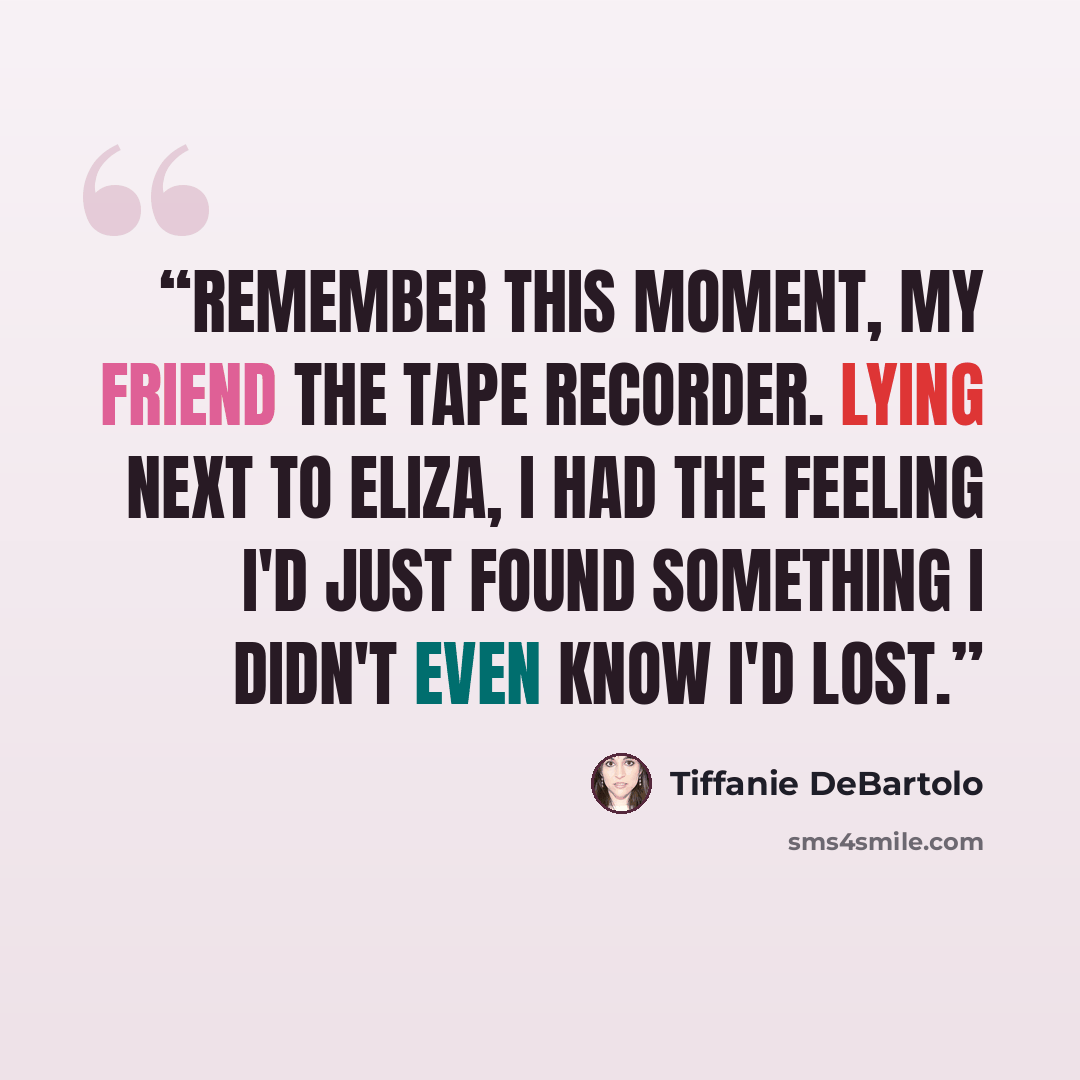“Remember this moment, my friend the tape recorder. Lying next to Eliza, I had the feeling I'd just found something I didn't even know I'd lost.” quote by Tiffanie DeBartolo