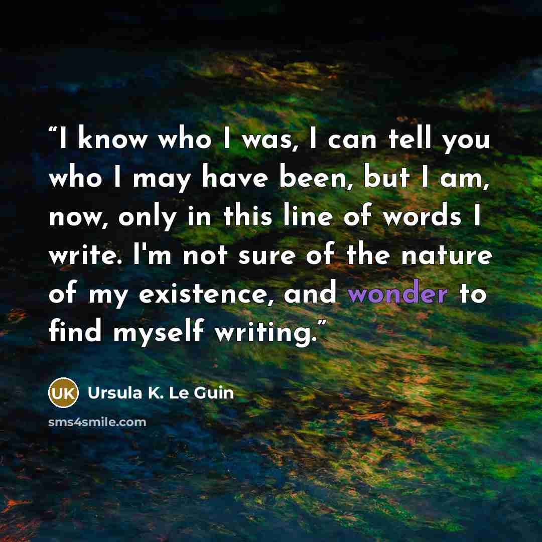 “I know who I was, I can tell you who I may have been, but I am, now, only in this line of words I write. I'm not sure of the nature of my existence, and wonder to find myself writing.” quote by Ursula K. Le Guin