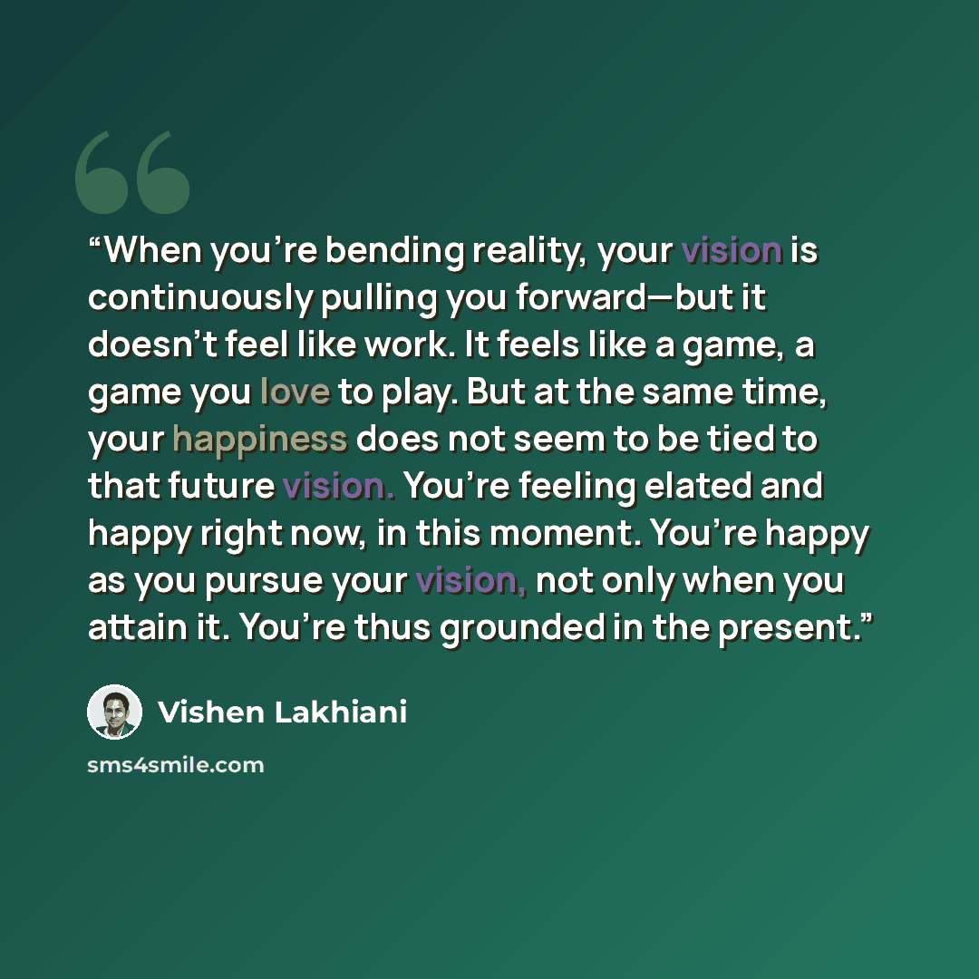“When you’re bending reality, your vision is continuously pulling you forward—but it doesn’t feel like work. It feels like a game, a game you love to play. But at the same time, your happiness does not seem to be tied to that future vision. You’re feeling elated and happy right now, in this moment…” quote by Vishen Lakhiani
