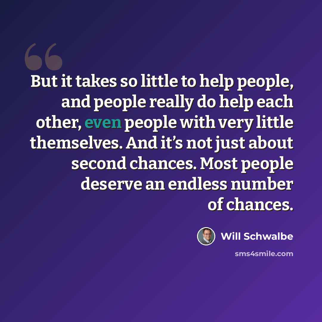 “But it takes so little to help people, and people really do help each other, even people with very little themselves. And it’s not just about second chances. Most people deserve an endless number of chances.” quote by Will Schwalbe