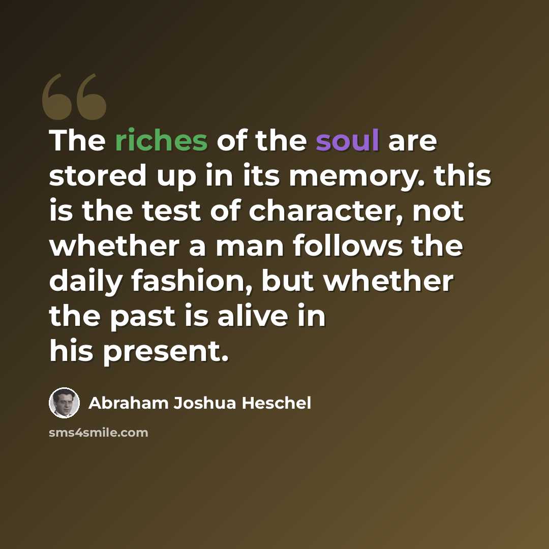 “The riches of the soul are stored up in its memory. this is the test of character, not whether a man follows the daily fashion, but whether the past is alive in his present.” quote by Abraham Joshua Heschel