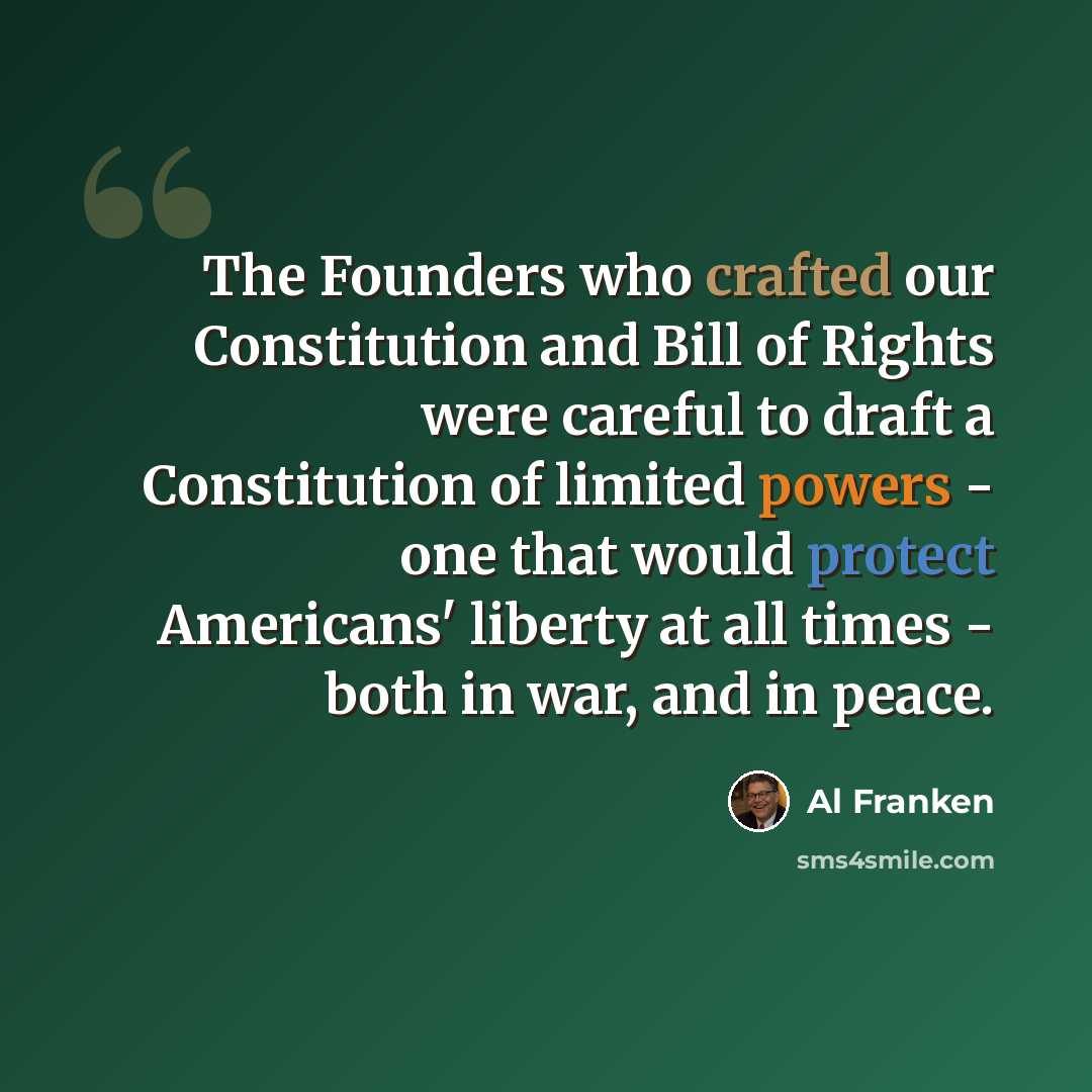 “The Founders who crafted our Constitution and Bill of Rights were careful to draft a Constitution of limited powers - one that would protect Americans' liberty at all times - both in war, and in peace.” quote by Al Franken