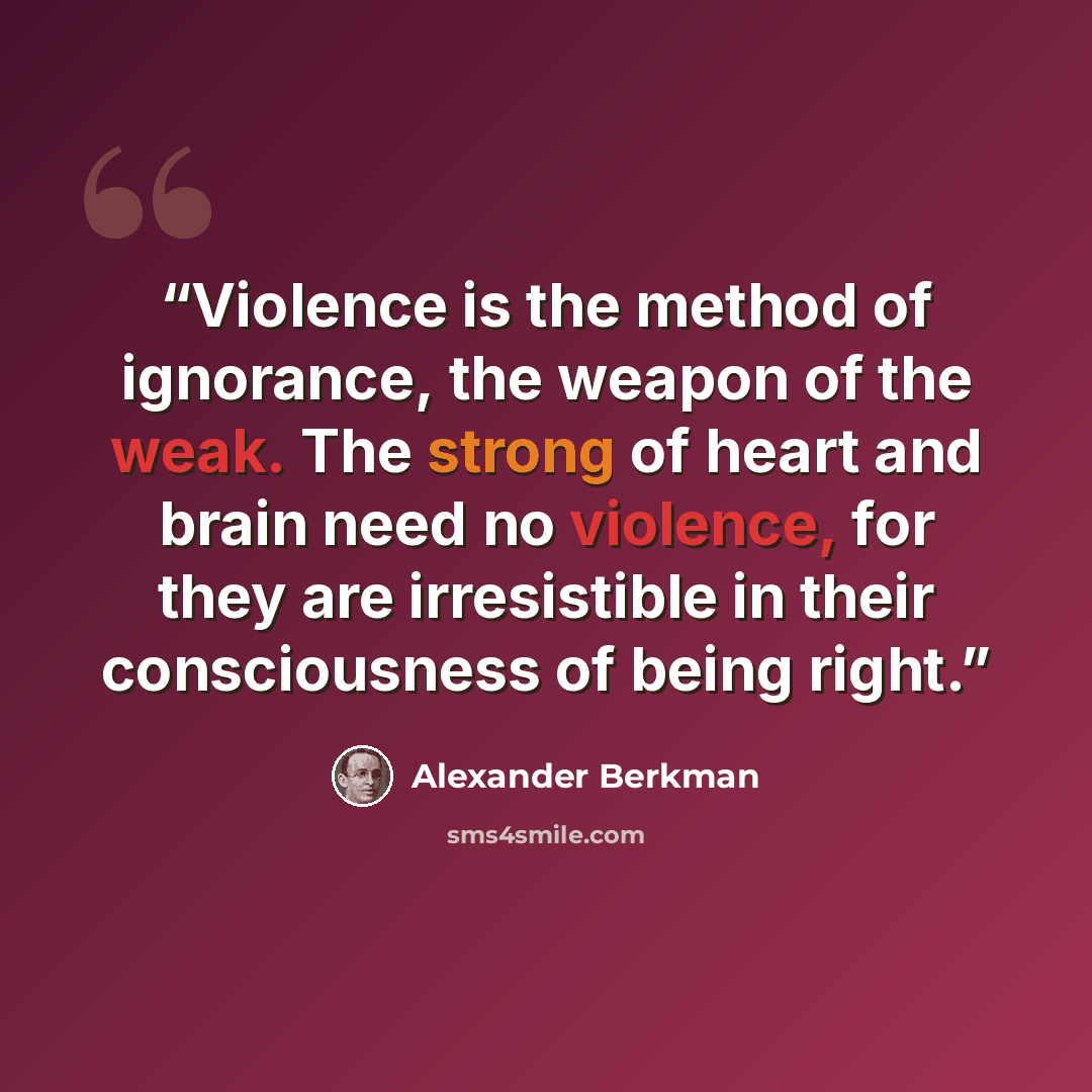 “Violence is the method of ignorance, the weapon of the weak. The strong of heart and brain need no violence, for they are irresistible in their consciousness of being right.” quote by Alexander Berkman