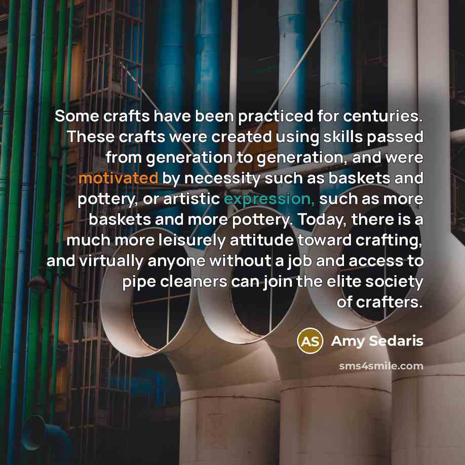 “Some crafts have been practiced for centuries. These crafts were created using skills passed from generation to generation, and were motivated by necessity such as baskets and pottery, or artistic expression, such as more baskets and more pottery. Today, there is a much more leisurely attitude…” quote by Amy Sedaris