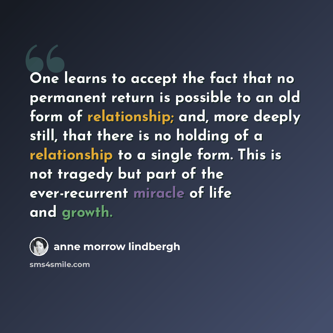 “One learns to accept the fact that no permanent return is possible to an old form of relationship; and, more deeply still, that there is no holding of a relationship to a single form. This is not tragedy but part of the ever-recurrent miracle of life and growth.” quote by Anne Morrow Lindbergh
