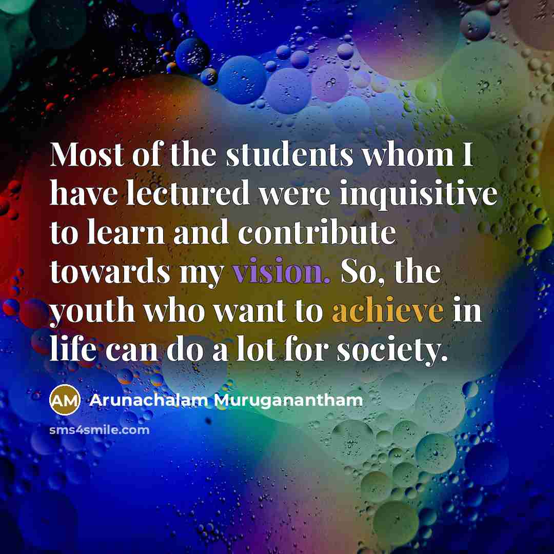 “Most of the students whom I have lectured were inquisitive to learn and contribute towards my vision. So, the youth who want to achieve in life can do a lot for society.” quote by Arunachalam Muruganantham