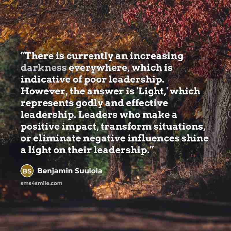 “There is currently an increasing darkness everywhere, which is indicative of poor leadership. However, the answer is 'Light,' which represents godly and effective leadership. Leaders who make a positive impact, transform situations, or eliminate negative influences shine a light on their leadership.” quote by Benjamin Suulola